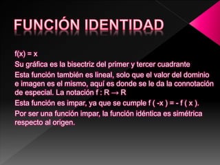 f(x) = x
Su gráfica es la bisectriz del primer y tercer cuadrante
Esta función también es lineal, solo que el valor del dominio
e imagen es el mismo, aquí es donde se le da la connotación
de especial. La notación f : R → R
Esta función es impar, ya que se cumple f ( -x ) = - f ( x ).
Por ser una función impar, la función idéntica es simétrica
respecto al origen.
 