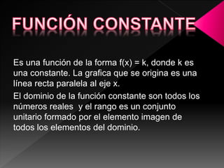 Es una función de la forma f(x) = k, donde k es
una constante. La grafica que se origina es una
línea recta paralela al eje x.
El dominio de la función constante son todos los
números reales y el rango es un conjunto
unitario formado por el elemento imagen de
todos los elementos del dominio.
 
