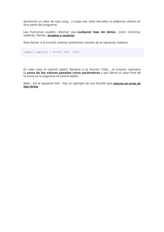 devolverá un valor de tipo Long., y luego ese valor devuelto lo podemos utilizar en
otra parte del programa.
Las Funciones pueden retornar casi cualquier tipo de datos, como números,
cadenas, fechas, arreglos y vectores
Para llamar a la función anterior podríamos hacerlo de la siguiente manera:
Label1.caption = Total 502, 1478
En este caso el control Label1 llamaría a la función Total , la función realizaría
la suma de los valores pasados como parámetros y por último el valor final de
la suma se lo asignaría al control label1.
Nota : En el siguiente link , hay un ejemplo de una función que retorna un array de
tipo string
 