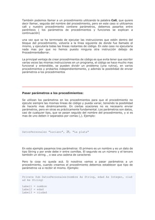 También podemos llamar a un procedimiento utilizando la palabra Call, que quiere
decir llamar, seguida del nombre del procedimiento, pero en este caso si utilizamos
call y nuestro procedimiento contiene parámetros, debemos pasarlos entre
paréntesis ( los parámetros de procedimientos y funciones se explican a
continuación)
una vez que se ha terminado de ejecutar las instrucciones que estén dentro del
bloque del procedimiento, volvería a la línea siguiente de donde fue llamado el
mismo, y ejecutaría todas las líneas restantes de código. En este caso no ejecutaría
nada mas por que no hemos puesto ninguna otra instrucción debajo de
ProcedimientoBorrar.
La principal ventaja de crear procedimientos de código es que evita tener que escribir
varias veces las mismas instrucciones en un programa, el código se hace mucho mas
funcional y entendible, se pueden dividir un problema (una rutina), en varios
procedimientos y probarlos independientemente, y además la posibilidad de enviar
parámetros a los procedimientos
Pasar parámetros a los procedimientos:
Se utilizan los parámetros en los procedimientos para que el procedimiento no
ejecute siempre las mismas líneas de código y pueda variar, teniendo la posibilidad
de hacerlo mas dinámicamente. En ciertas ocaciones no es necesario enviar
parámetros, pero en otras es prácticamente fundamental. Los parámetros son datos,
casi de cualquier tipo, que se pasan seguido del nombre del procedimiento, y si es
mas de uno deben ir separados por comas (,). Ejemplo:
DatosPersonales "Luciano", 25, "La plata"
En este ejemplo pasamos tres parámetros: El primero es un nombre y es un dato de
tipo String y por ende debe ir entre comillas. El segundo es un número y el tercero
también un string. , o sea una cadena de caracteres
Pero la cosa no queda acá. Si nosotros vamos a pasar parámetros a un
procedimiento, cuando creamos el procedimiento debemos establecer que tipo de
parámetros va a recibir el mismo. Ejemplo:
Private Sub DatosPersonales(nombre As String, edad As Integer, ciud
ad As String)
Label1 = nombre
Label2 = edad
Label3 = ciudad
 