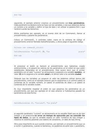 End Sub
siguiendo, el ejemplo anterior creamos un procedimiento con tres parámetros.
Cada parámetro se declara como se hace con las variables, o sea que debemos darles
un nombre a la variable y definir el tipo de dato ( sin utilizar la palabra Dim ) que
recibirá cuando las llamemos.
Ahora podríamos por ejemplo, en el evento click de un Command1, llamar al
procedimiento y pasarle los parámetros.
Coloca un Command1, 3 controles Label, copia en la ventana de código el
procedimiento anterior llamado DatosPersonales, y ahora pega el siguiente código
Private sub command1_click()
DatosPersonales "Luciano", 25, "La plata"
End sub
Al presionar el botón se llamará al procedimiento que habíamos creado
anteriormente, y le pasará los valores de los parámetros en el orden en que estén
establecidos declarados en el procedimiento. Esto quiere decir que el primer
parámetro con el valor "Luciano" se almacenará o asignará a la variable nombre , el
valor 25 se le asignará a la variable edad y el último valor a la variable ciudad.
Después que las variables ya cargaron el valor las podemos utilizar dentro del
procedimiento, como en el ejemplo anterior que le asignamos a un control Label1 el
contenido de la variable nombre, al Label2 el contenido de edad y al Label3 el
contenido de la variable ciudad.
Es muy importante respetar el orden en que pasamos los parámetros en un
procedimiento, por que por ejemplo en el caso anterior si hubiésemos pasado los
parámetros de esta forma:
DatosPersonales 25, "Luciano", "La plata"
el segundo parámetro "Luciano" se almacenaría en la variable Edad que es de tipo
Integer y se produciría un error en tiempo de ejecución por no coincidir los
tipos de datos, ya que la variable espera un valor numérico de tipo Integer y
nosotros le estamos pasando una cadena de caracteres, un dato de tipo String
Otra cosa importante es que cuando creamos, por ejemplo un procedimiento que va
a recibir 2 parámetros, cuando lo llamemos, no podemos enviarle solo 1 parámetro,
 