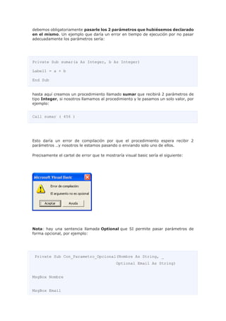 debemos obligatoriamente pasarle los 2 parámetros que hubiésemos declarado
en el mismo. Un ejemplo que daría un error en tiempo de ejecución por no pasar
adecuadamente los parámetros sería:
Private Sub sumar(a As Integer, b As Integer)
Label1 = a + b
End Sub
hasta aquí creamos un procedimiento llamado sumar que recibirá 2 parámetros de
tipo Integer, si nosotros llamamos al procedimiento y le pasamos un solo valor, por
ejemplo:
Call sumar ( 456 )
Esto daría un error de compilación por que el procedimiento espera recibir 2
parámetros ..y nosotros le estamos pasando o enviando solo uno de ellos.
Precisamente el cartel de error que te mostraría visual basic sería el siguiente:
Nota: hay una sentencia llamada Optional que SI permite pasar parámetros de
forma opcional, por ejemplo:
Private Sub Con_Parametro_Opcional(Nombre As String, _
Optional Email As String)
MsgBox Nombre
MsgBox Email
 