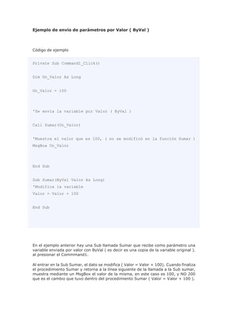 Ejemplo de envío de parámetros por Valor ( ByVal )
Código de ejemplo
Private Sub Command1_Click()
Dim Un_Valor As Long
Un_Valor = 100
'Se envía la variable por Valor ( ByVal )
Call Sumar(Un_Valor)
'Muestra el valor que es 100, ( no se modificó en la función Sumar )
MsgBox Un_Valor
End Sub
Sub Sumar(ByVal Valor As Long)
'Modifica la variable
Valor = Valor + 100
End Sub
En el ejemplo anterior hay una Sub llamada Sumar que recibe como parámetro una
variable enviada por valor con ByVal ( es decir es una copia de la variable original ).
al presionar el Commmand1.
Al entrar en la Sub Sumar, el dato se modifica ( Valor = Valor + 100). Cuando finaliza
el procedimiento Sumar y retorna a la línea siguiente de la llamada a la Sub sumar,
muestra mediante un MsgBox el valor de la misma, en este caso es 100, y NO 200
que es el cambio que tuvo dentro del procedimiento Sumar ( Valor = Valor + 100 ).
 