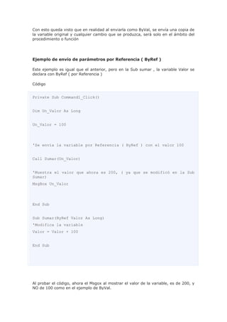Con esto queda visto que en realidad al enviarla como ByVal, se envía una copia de
la variable original y cualquier cambio que se produzca, será solo en el ámbito del
procedimiento o función
Ejemplo de envío de parámetros por Referencia ( ByRef )
Este ejemplo es igual que el anterior, pero en la Sub sumar , la variable Valor se
declara con ByRef ( por Referencia )
Código
Private Sub Command1_Click()
Dim Un_Valor As Long
Un_Valor = 100
'Se envía la variable por Referencia ( ByRef ) con el valor 100
Call Sumar(Un_Valor)
'Muestra el valor que ahora es 200, ( ya que se modificó en la Sub
Sumar)
MsgBox Un_Valor
End Sub
Sub Sumar(ByRef Valor As Long)
'Modifica la variable
Valor = Valor + 100
End Sub
Al probar el código, ahora el Msgox al mostrar el valor de la variable, es de 200, y
NO de 100 como en el ejemplo de ByVal.
 