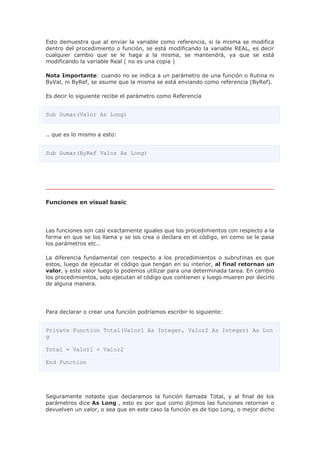 Esto demuestra que al enviar la variable como referencia, si la misma se modifica
dentro del procedimiento o función, se está modificando la variable REAL, es decir
cualquier cambio que se le haga a la misma, se mantendrá, ya que se está
modificando la variable Real ( no es una copia )
Nota Importante: cuando no se indica a un parámetro de una función o Rutina ni
ByVal, ni ByRef, se asume que la misma se está enviando como referencia (ByRef).
Es decir lo siguiente recibe el parámetro como Referencia
Sub Sumar(Valor As Long)
.. que es lo mismo a esto:
Sub Sumar(ByRef Valor As Long)
Funciones en visual basic
Las funciones son casi exactamente iguales que los procedimientos con respecto a la
forma en que se los llama y se los crea o declara en el código, en como se le pasa
los parámetros etc..
La diferencia fundamental con respecto a los procedimientos o subrutinas es que
estos, luego de ejecutar el código que tengan en su interior, al final retornan un
valor, y este valor luego lo podemos utilizar para una determinada tarea. En cambio
los procedimientos, solo ejecutan el código que contienen y luego mueren por decirlo
de alguna manera.
Para declarar o crear una función podríamos escribir lo siguiente:
Private Function Total(Valor1 As Integer, Valor2 As Integer) As Lon
g
Total = Valor1 + Valor2
End Function
Seguramente notaste que declaramos la función llamada Total, y al final de los
parámetros dice As Long , esto es por que como dijimos las funciones retornan o
devuelven un valor, o sea que en este caso la función es de tipo Long, o mejor dicho
 