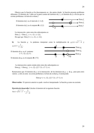 29
29
Observe que la función se ha descompuesto en dos partes donde la función presenta problemas
diferentes. El dominio de f debe ser la parte común del dominio de f1 y el dominio de f2 a fin de que no
existan problemas a la hora de evaluar f.
La intersección entre estos dos subconjuntos es:
Dom ∩1f Dom 2f ]1,2()2,( −∪−−∞ .
De aquí que Dom f= ]1,2()2,( −∪−−∞ .
b) La función g la podemos interpretar como la multiplicación de 4)( 2
1 −= xxg y
x
xg
27
1
)(2
−
= .
La intersección o parte común entre estos dos subconjuntos es:
Dom ∩1g Dom 2g ),2/7()2/7,2[]2,( ∞∪∪−−∞ .
Remarcamos que: El dominio de g es la intersección de los dominios de g1 y de g2, pues para estos
valores y sólo en estos no existe problemas a la hora de evaluar g. Concluyendo:
Dom g= ),2/7()2/7,2[]2,( ∞∪∪−−∞
Observación: El ejercicio anterior se pudo resolver interpretando la función g como un cociente.
Ejercicio de desarrollo Calcular el dominio de la siguiente función:
4
2
3)( 2
2
−
+−=
x
xxxh
El dominio de f1 es el intervalo ]1,(−∞ .
El dominio de f2 es el conjunto R-{-2,2}
El dominio de g1 es el conjunto
),2[]2,( ∞∪−−∞ .
El dominio de g2 es el conjunto R-{7/2}
 
