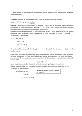 34
34
En ocasiones es conveniente ver una función h como la composición de dos funciones. Veamos el
siguiente ejemplo.
Ejemplo 4.- Exprese las siguientes funciones como la composición de dos funciones.
a) xxh 31)( += ; b) 2
)12(
1
)(
−
=
x
xH
Solución.- Este tipo de ejercicio trata de proponer f y g tal que h puede ser expresada como la
composición de estas dos funciones. Esto es : ( ) )()( xhxgf =o . Para resolver este tipo de ejercicio
debemos considerar el orden de las operaciones que se hacen.
a) En este caso podemos interpretar 1+3x lo primero que se hace y luego se extrae la raíz. Así que una
posibilidad para expresarlo como composición de dos funciones es definir xxf =)( y
xxg 31)( += . Verifiquemos:
( ) ))(()( xgfxgf =o
)31( xf +=
= )(31 xhx =+
Comentario: Normalmente la función xxg 31)( += es llamada la función interna y xxf =)( la
función externa.
b) De nuevo este ejercicio, dependiendo como interpretemos la función, puede tener varias respuestas.
A fin que el estudiante verifique su respuesta deberá realizar la composición. Una forma conveniente y
muy frecuente de ver esta función como composición de dos funciones es reescribiendo primero la
función como:
2
)12()( −
−= xxH
Ahora interpretamos que 12 −x como la parte más interna y que luego se eleva a la -2.
Así que una posibilidad para expresarlo como composición de dos funciones es definir 2
)( −
= xxf y
12)( −= xxg . Verifiquemos:
( ) ))(()( xgfxgf =o
= )12( −xf
)()12( 2
xHx =−= −
Recuerde verificar a fin de chequear
su respuesta
 