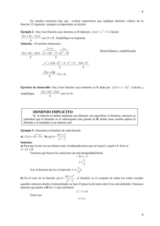 4
4
En muchas ocasiones hay que evaluar expresiones que implique distintos valores de la
función. El siguiente ejemplo es importante en cálculo.
Ejemplo 2.- Sea f una función cuyo dominio es R dada por 3)( 2
−= xxf . Calcule
h
xfhxf )()( −+
con 0≠h . Simplifique su respuesta
Solución: Al sustituir obtenemos
h
xfhxf )()( −+
=
h
xhx
xfhxf
4847648476 )(
2
)(
2
)3(3)( −−−+
+
=
h
xhxhx 332 222
+−−++
=
h
hxh 2
2 +
=
( )
h
hhx +2
= hx +2 .
Ejercicio de desarrollo: Sea f una función cuyo dominio es R dada por 2
2)( xxxf −= . Calcule y
simplifique:
h
xfhxf )()( −+
con 0≠h
Ejemplo 3.- Encontrar el dominio de cada función
a) xxf 31)( −= ; b)
1
4
)( 2
2
−
+
=
x
xx
xg
Solución:
a) Para que la raíz sea un número real, el radicando tiene que ser mayor o igual a 0. Esto es
031 ≥− x
Tenemos que buscar las soluciones de esta desigualdad lineal.
13 −≥− x
3
1
≤x
Así, el dominio de f es el intervalo
3
1
,(−∞ ].
b) En el caso de la función
1
4
)( 2
2
−
+
=
x
xx
xg , el dominio es el conjunto de todos los reales excepto
aquellos números donde el denominador se hace 0 (pues la división entre 0 no está definida). Entonces
tenemos que quitar a R los x`s que satisfacen
012
=−x
Estos son:
x= ± 1.
DOMINIO IMPLICITO
Si la función se define mediante una fórmula, sin especificar el dominio, entonces se
entenderá que el dominio es el subconjunto más grande de R donde tiene sentido aplicar la
fórmula y el resultado es un número real.
Desarrollando y simplificando
 
