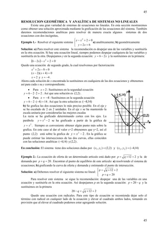 45
45
RESOLUCION GEOMÉTRICA Y ANALÍTICA DE SISTEMAS NO LINEALES
Existe una gran variedad de sistemas de ecuaciones no lineales. En esta sección mostraremos
como obtener una solución aproximada mediante la graficación de las ecuaciones del sistema. También
daremos recomendaciones analíticas para resolver de manera exacta algunos sistemas de dos
ecuaciones con dos incógnitas,
Ejemplo 1.- Resolver el siguiente sistema
⎩
⎨
⎧
=+
=+−
62
022
xy
xy
a) analíticamente; b) geométricamente
Solución: a) Para resolver este sistema la recomendación es despejar una de las variables y sustituirla
en la otra ecuación. Si hay una ecuación lineal, siempre podemos despejar cualquiera de las variables y
sustituirla en la otra. Despejamos y en la segunda ecuación: xy 26 −= y la sustituimos en la primera:
( ) 0226 2
=+−− xx
Quedo una ecuación de segundo grado, la cual resolvemos por factorización
0822
=−+ xx
0)4)(2( =+− xx
2=x y 4−=x .
Ahora cada solución de x encontrada la sustituimos en cualquiera de las dos ecuaciones y obtenemos
así para cada x su y correspondiente.
En conclusión: El sistema tiene dos soluciones dadas por )2,2(),( 11 =yx y )14,4(),( 22 −=yx
Ejemplo 2.- La ecuación de oferta de un determinado artículo está dado por 212 ++= qp y la de
demanda por 20=+ qp . Encontrar el punto de equilibrio de este artículo: a) resolviendo el sistema de
ecuaciones; b) graficando la curva de oferta y demanda y estimando el punto de intersección.
Solución: a) Debemos resolver el siguiente sistema no lineal:
⎪⎩
⎪
⎨
⎧
=+
++=
20
212
qp
qp
Para resolver este sistema se sigue la recomendación: despejar una de las variables en una
ecuación y sustituirla en la otra ecuación. Así despejamos p en la segunda ecuación: qp −= 20 y la
sustituimos en la primera
21220 ++=− qq
Quedo una ecuación con radicales. Para este tipo de ecuación se recomienda dejar solo el
término con radical en cualquier lado de la ecuación y elevar al cuadrado ambos lados, tomando en
previsión que al elevar al cuadrado podemos estar agregando solución.
• Para 2=x : Sustituimos en la segundad ecuación
2226 =⋅−=y . Así que una solución es )2,2( .
• Para 4−=x : Sustituimos en la segunda ecuación
14)4(26 =−⋅−=y . Así que la otra solución es )14,4(−
b) Se grafica las dos ecuaciones lo más preciso posible. En el eje y
se ha escalado de 2 en 2 unidades. En el eje x se ha mantenido la
escala unitaria por considerarlas las mejores escalas
La recta se ha graficado determinando cortes con los ejes. La
parábola 22
−= xy se ha graficado a partir de la gráfica de
2
xy = . Siempre es conveniente obtener algún punto más sobre la
grafica. En este caso al dar el valor x=2 obtenemos que y=2, así el
punto )2,2( está sobre la grafica de 22
−= xy . En la gráfica se
puede estimar las intersecciones de las dos curvas, ellas coinciden
con las soluciones analíticas )14,4(− y )2,2( .
 