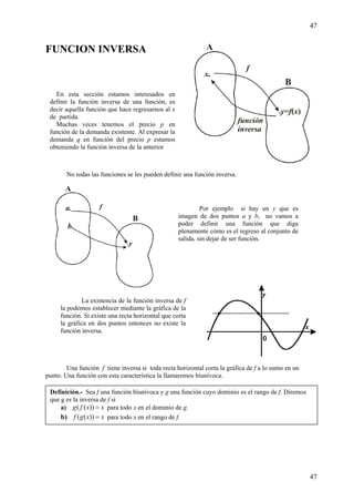 47
47
FUNCION INVERSA
No todas las funciones se les pueden definir una función inversa.
Una función f tiene inversa si toda recta horizontal corta la gráfica de f a lo sumo en un
punto. Una función con esta característica la llamaremos biunívoca.
Por ejemplo si hay un y que es
imagen de dos puntos a y b, no vamos a
poder definir una función que diga
plenamente cómo es el regreso al conjunto de
salida, sin dejar de ser función.
La existencia de la función inversa de f
la podemos establecer mediante la gráfica de la
función. Si existe una recta horizontal que corta
la gráfica en dos puntos entonces no existe la
función inversa.
En esta sección estamos interesados en
definir la función inversa de una función, es
decir aquella función que hace regresarnos al x
de partida.
Muchas veces tenemos el precio p en
función de la demanda existente. Al expresar la
demanda q en función del precio p estamos
obteniendo la función inversa de la anterior
Definición.- Sea f una función biunívoca y g una función cuyo dominio es el rango de f. Diremos
que g es la inversa de f si
a) xxfg =))(( para todo x en el dominio de g.
b) xxgf =))(( para todo x en el rango de f.
 