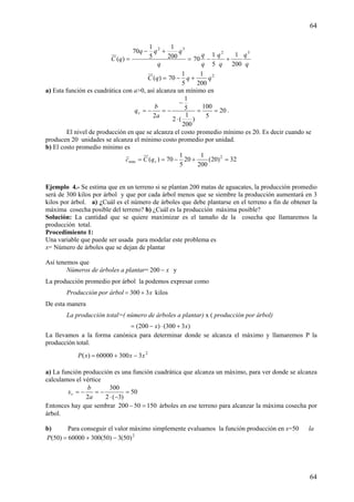 64
64
=)(qC =
+−
q
qqq 32
200
1
5
1
70
q
q
q
q
q
q 32
200
1
5
1
70 +−
=)(qC 2
200
1
5
1
70 qq +−
a) Esta función es cuadrática con a>0, así alcanza un mínimo en
20
5
100
)
200
1
(2
5
1
2
==
⋅
−
−=−=
a
b
qv .
El nivel de producción en que se alcanza el costo promedio mínimo es 20. Es decir cuando se
producen 20 unidades se alcanza el mínimo costo promedio por unidad.
b) El costo promedio mínimo es
32)20(
200
1
20
5
1
70)( 2
min =+−== vqCc
Ejemplo 4.- Se estima que en un terreno si se plantan 200 matas de aguacates, la producción promedio
será de 300 kilos por árbol y que por cada árbol menos que se siembre la producción aumentará en 3
kilos por árbol. a) ¿Cuál es el número de árboles que debe plantarse en el terreno a fin de obtener la
máxima cosecha posible del terreno? b) ¿Cuál es la producción máxima posible?
Solución: La cantidad que se quiere maximizar es el tamaño de la cosecha que llamaremos la
producción total.
Procedimiento 1:
Una variable que puede ser usada para modelar este problema es
x= Número de árboles que se dejan de plantar
Así tenemos que
Números de árboles a plantar= x−200 y
La producción promedio por árbol la podemos expresar como
Producción por árbol x3300 += kilos
De esta manera
La producción total=( número de árboles a plantar) x ( producción por árbol)
)3300()200( xx +⋅−=
La llevamos a la forma canónica para determinar donde se alcanza el máximo y llamaremos P la
producción total.
2
330060000)( xxxP −+=
a) La función producción es una función cuadrática que alcanza un máximo, para ver donde se alcanza
calculamos el vértice
50
)3(2
300
2
=
−⋅
−=−=
a
b
xv
Entonces hay que sembrar 15050200 =− árboles en ese terreno para alcanzar la máxima cosecha por
árbol.
b) Para conseguir el valor máximo simplemente evaluamos la función producción en x=50 la
2
)50(3)50(30060000)50( −+=P
 