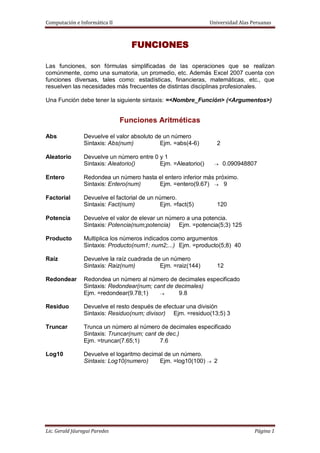 Computación e Informática II Universidad Alas Peruanas
Lic. Gerald Jáuregui Paredes Página 1
FUNCIONES
Las funciones, son fórmulas simplificadas de las operaciones que se realizan
comúnmente, como una sumatoria, un promedio, etc. Además Excel 2007 cuenta con
funciones diversas, tales como: estadísticas, financieras, matemáticas, etc., que
resuelven las necesidades más frecuentes de distintas disciplinas profesionales.
Una Función debe tener la siguiente sintaxis: =<Nombre_Función> (<Argumentos>)
Funciones Aritméticas
Abs Devuelve el valor absoluto de un número
Sintaxis: Abs(num) Ejm. =abs(4-6) 2
Aleatorio Devuelve un número entre 0 y 1
Sintaxis: Aleatorio() Ejm. =Aleatorio() 0.090948807
Entero Redondea un número hasta el entero inferior más próximo.
Sintaxis: Entero(num) Ejm. =entero(9.67) 9
Factorial Devuelve el factorial de un número.
Sintaxis: Fact(num) Ejm. =fact(5) 120
Potencia Devuelve el valor de elevar un número a una potencia.
Sintaxis: Potencia(num;potencia) Ejm. =potencia(5;3) 125
Producto Multiplica los números indicados como argumentos
Sintaxis: Producto(num1; num2;...) Ejm. =producto(5;8) 40
Raíz Devuelve la raíz cuadrada de un número
Sintaxis: Raiz(num) Ejm. =raiz(144) 12
Redondear Redondea un número al número de decimales especificado
Sintaxis: Redondear(num; cant de decimales)
Ejm. =redondear(9.78;1) 9.8
Residuo Devuelve el resto después de efectuar una división
Sintaxis: Residuo(num; divisor) Ejm. =residuo(13;5) 3
Truncar Trunca un número al número de decimales especificado
Sintaxis: Truncar(num; cant de dec.)
Ejm. =truncar(7.65;1) 7.6
Log10 Devuelve el logaritmo decimal de un número.
Sintaxis: Log10(numero) Ejm. =log10(100) 2
 