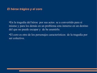 El héroe trágico y el coro
●
En la tragedia del héroe por sus actos se a convertido para si
mismo y para los demás en un problema esta inmerso en un destino
del que no puede escapar y de be asumirlo.
●
El coro es otro de los personajes característicos de la tragedia por
ser colectivo.