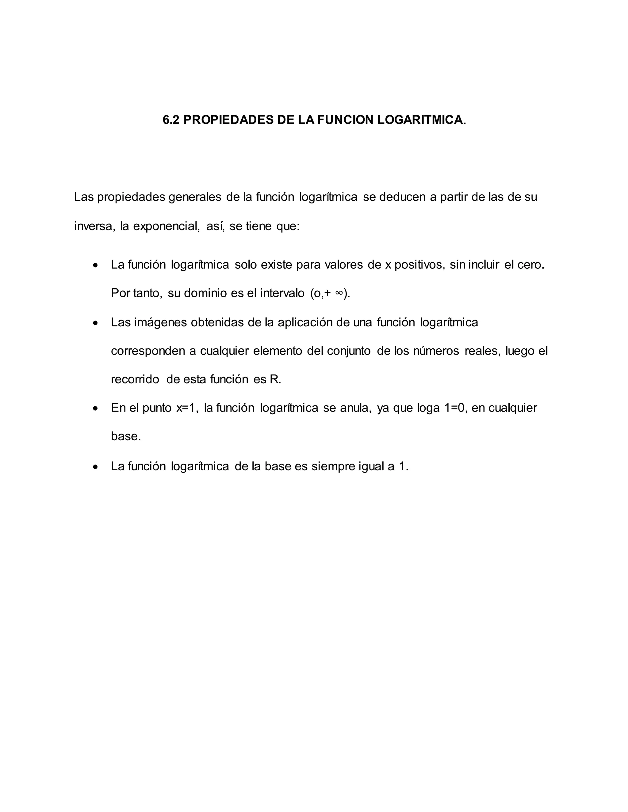 6.2 PROPIEDADES DE LA FUNCION LOGARITMICA.
Las propiedades generales de la función logarítmica se deducen a partir de las de su
inversa, la exponencial, así, se tiene que:
 La función logarítmica solo existe para valores de x positivos, sin incluir el cero.
Por tanto, su dominio es el intervalo (o,+ ∞).
 Las imágenes obtenidas de la aplicación de una función logarítmica
corresponden a cualquier elemento del conjunto de los números reales, luego el
recorrido de esta función es R.
 En el punto x=1, la función logarítmica se anula, ya que loga 1=0, en cualquier
base.
 La función logarítmica de la base es siempre igual a 1.
 
