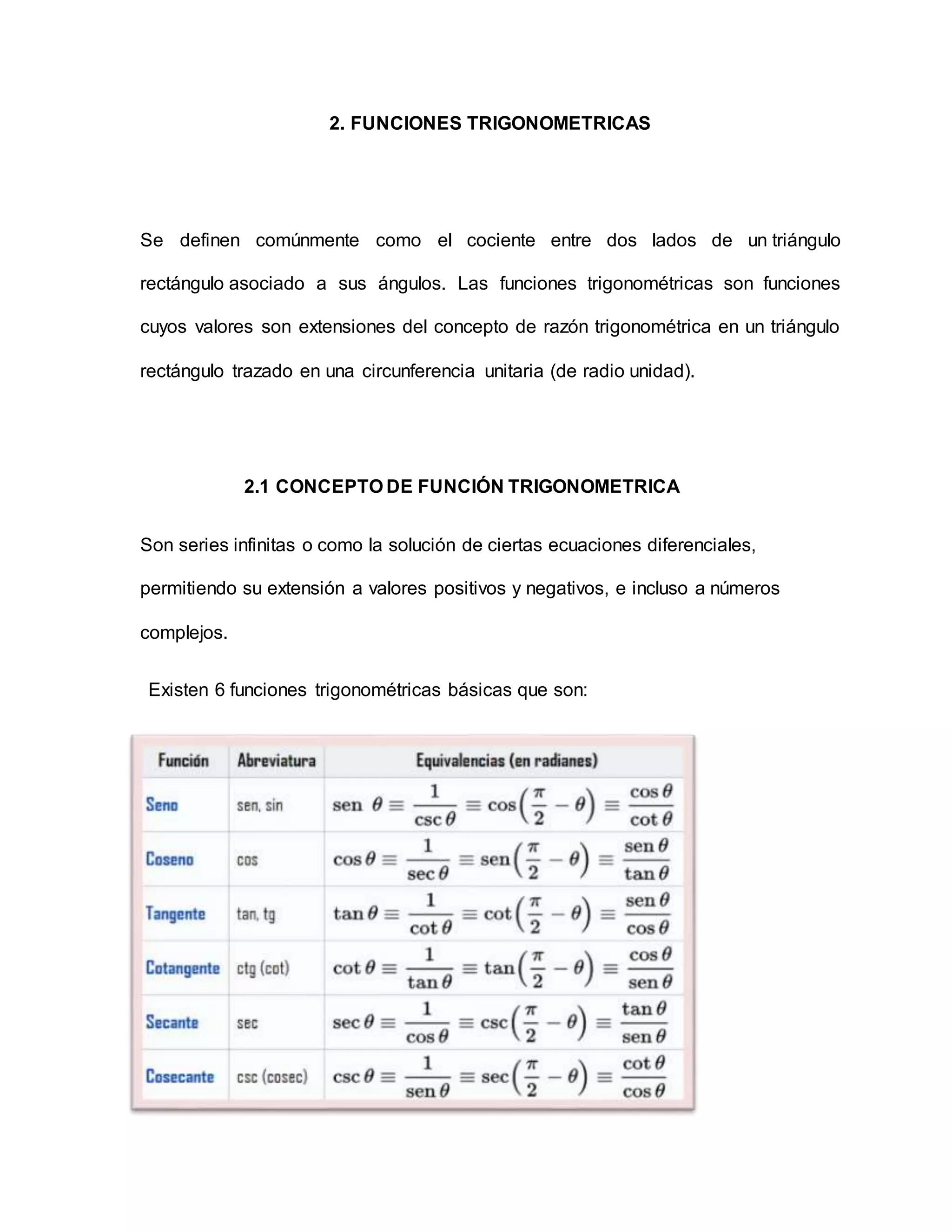 2. FUNCIONES TRIGONOMETRICAS
Se definen comúnmente como el cociente entre dos lados de un triángulo
rectángulo asociado a sus ángulos. Las funciones trigonométricas son funciones
cuyos valores son extensiones del concepto de razón trigonométrica en un triángulo
rectángulo trazado en una circunferencia unitaria (de radio unidad).
2.1 CONCEPTO DE FUNCIÓN TRIGONOMETRICA
Son series infinitas o como la solución de ciertas ecuaciones diferenciales,
permitiendo su extensión a valores positivos y negativos, e incluso a números
complejos.
Existen 6 funciones trigonométricas básicas que son:
 