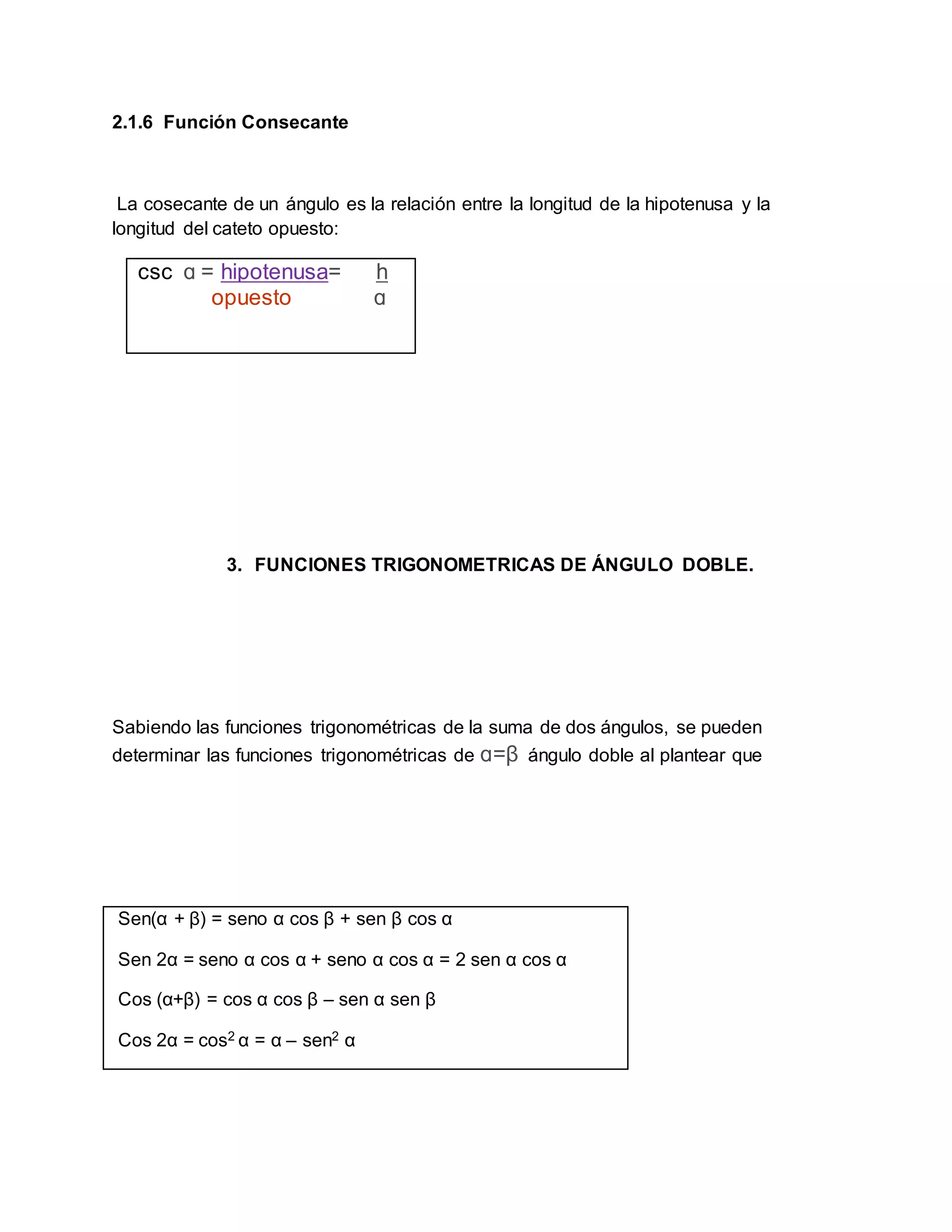 2.1.6 Función Consecante
La cosecante de un ángulo es la relación entre la longitud de la hipotenusa y la
longitud del cateto opuesto:
csc ɑ = hipotenusa= h
opuesto ɑ
3. FUNCIONES TRIGONOMETRICAS DE ÁNGULO DOBLE.
Sabiendo las funciones trigonométricas de la suma de dos ángulos, se pueden
determinar las funciones trigonométricas de ɑ=β ángulo doble al plantear que
Sen(α + β) = seno α cos β + sen β cos α
Sen 2α = seno α cos α + seno α cos α = 2 sen α cos α
Cos (α+β) = cos α cos β – sen α sen β
Cos 2α = cos2 α = α – sen2 α
 