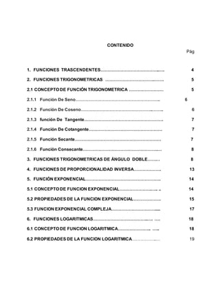 CONTENIDO
Pág
1. FUNCIONES TRASCENDENTES…………………………………..…. 4
2. FUNCIONES TRIGONOMETRICAS …………………………….……. 5
2.1 CONCEPTO DE FUNCIÓN TRIGONOMETRICA …………………… 5
2.1.1 Función De Seno………………………………………………….. 6
2.1.2 Función De Coseno…………………………………………..…….. 6
2.1.3 función De Tangente………………………………………………. 7
2.1.4 Función De Cotangente…………………………………………… 7
2.1.5 Función Secante…………………………………………………… 7
2.1.6 Función Consecante…………………………………………….… 8
3. FUNCIONES TRIGONOMETRICAS DE ÁNGULO DOBLE……. . 8
4. FUNCIONES DE PROPORCIONALIDAD INVERSA………………. 13
5. FUNCIÓN EXPONENCIAL……………………………………………. 14
5.1 CONCEPTO DE FUNCION EXPONENCIAL………………….….. .. 14
5.2 PROPIEDADES DE LA FUNCION EXPONENCIAL………………. 15
5.3 FUNCION EXPONENCIAL COMPLEJA…………………………..... 17
6. FUNCIONES LOGARITMICAS………………………………..…. …. 18
6.1 CONCEPTO DE FUNCION LOGARITMICA………………….. ….. 18
6.2 PROPIEDADES DE LA FUNCION LOGARITMICA……………..… 19
 