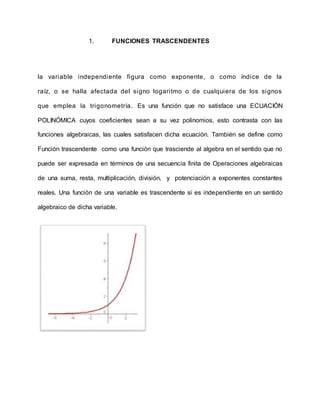 1. FUNCIONES TRASCENDENTES
la variable independiente figura como exponente, o como índice de la
raíz, o se halla afectada del signo logaritmo o de cualquiera de los signos
que emplea la trigonometría. Es una función que no satisface una ECUACIÓN
POLINÓMICA cuyos coeficientes sean a su vez polinomios, esto contrasta con las
funciones algebraicas, las cuales satisfacen dicha ecuación. También se define como
Función trascendente como una función que trasciende al algebra en el sentido que no
puede ser expresada en términos de una secuencia finita de Operaciones algebraicas
de una suma, resta, multiplicación, división, y potenciación a exponentes constantes
reales. Una función de una variable es trascendente si es independiente en un sentido
algebraico de dicha variable.
 