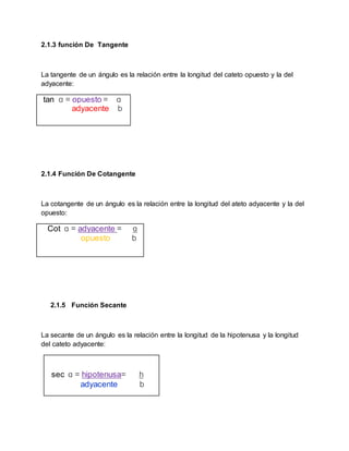 2.1.3 función De Tangente
La tangente de un ángulo es la relación entre la longitud del cateto opuesto y la del
adyacente:
tan ɑ = opuesto = ɑ
adyacente b
2.1.4 Función De Cotangente
La cotangente de un ángulo es la relación entre la longitud del ateto adyacente y la del
opuesto:
Cot ɑ = adyacente = ɑ
opuesto b
2.1.5 Función Secante
La secante de un ángulo es la relación entre la longitud de la hipotenusa y la longitud
del cateto adyacente:
sec ɑ = hipotenusa= h
adyacente b
 