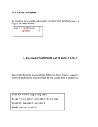 2.1.6 Función Consecante
La cosecante de un ángulo es la relación entre la longitud de la hipotenusa y la
longitud del cateto opuesto:
csc ɑ = hipotenusa= h
opuesto ɑ
3. FUNCIONES TRIGONOMETRICAS DE ÁNGULO DOBLE.
Sabiendo las funciones trigonométricas de la suma de dos ángulos, se pueden
determinar las funciones trigonométricas de ɑ=β ángulo doble al plantear que
Sen(α + β) = seno α cos β + sen β cos α
Sen 2α = seno α cos α + seno α cos α = 2 sen α cos α
Cos (α+β) = cos α cos β – sen α sen β
Cos 2α = cos2 α = α – sen2 α
 