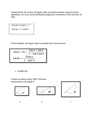 Para la fórmula del coseno del ángulo doble se pueden presentar otras dos formas
alternativas con el uso de las identidades pitagóricas: Convirtiendo COS a términos de
SEN.
Cos 2α = 2 cos2 α – 1
Cos 2α = 1 –2 sen2α
Para la tangente del ángulo doble se procede de la misma manera:
 EJEMPLOS:
Calcule los valores de las TRES funciones
trigonométricas del ángulo θ:
a b c
 