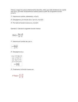 Vamos a seguir los pasos anteriormente descritos, antes que nada tendremos en cuenta
que f(x)=y, por tanto empezaremos nuestros pasos a partir de la siguiente función:
y=3x+5.
1º. Hacemos el cambio, obteniendo: x=3y+5.
2º. Despejamos y en función de x: 3y=x-5; y=(x-5)/3.
3º. Por tanto la función inversa es: y=(x-5)/3.
Ejemplo 2: Calcular la siguiente función inversa:
1º. Hacemos el cambio de y por x:
2º. Despejamos la y:
3º. Finalmente, la función inversa es:
 
