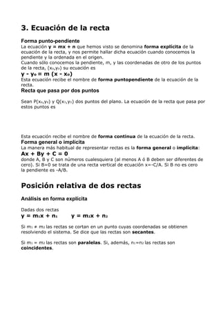 3. Ecuación de la recta
Forma punto-pendiente
La ecuación y = mx + n que hemos visto se denomina forma explícita de la
ecuación de la recta, y nos permite hallar dicha ecuación cuando conocemos la
pendiente y la ordenada en el origen.
Cuando sólo conocemos la pendiente, m, y las coordenadas de otro de los puntos
de la recta, (xo,yo) su ecuación es
y - yo = m (x - xo)
Esta ecuación recibe el nombre de forma puntopendiente de la ecuación de la
recta.
Recta que pasa por dos puntos
Sean P(xo,yo) y Q(x1,y1) dos puntos del plano. La ecuación de la recta que pasa por
estos puntos es
Esta ecuación recibe el nombre de forma continua de la ecuación de la recta.
Forma general o implícita
La manera más habitual de representar rectas es la forma general o implícita:
Ax + By + C = 0
donde A, B y C son números cualesquiera (al menos A ó B deben ser diferentes de
cero). Si B=0 se trata de una recta vertical de ecuación x=-C/A. Si B no es cero
la pendiente es -A/B.
Posición relativa de dos rectas
Análisis en forma explícita
Dadas dos rectas
y = m1x + n1 y = m2x + n2
Si m1 ≠ m2 las rectas se cortan en un punto cuyas coordenadas se obtienen
resolviendo el sistema. Se dice que las rectas son secantes.
Si m1 = m2 las rectas son paralelas. Si, además, n1=n2 las rectas son
coincidentes.
 