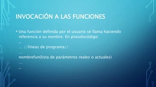 INVOCACIÓN A LAS FUNCIONES
• Una función definida por el usuario se llama haciendo
referencia a su nombre. En pseudocódigo:
..
… //líneas de programa//
…
nombrefun(lista de parámetros reales o actuales)
…
..
 