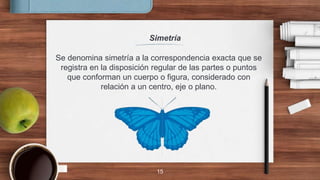 Simetría
15
Se denomina simetría a la correspondencia exacta que se
registra en la disposición regular de las partes o puntos
que conforman un cuerpo o figura, considerado con
relación a un centro, eje o plano.
 
