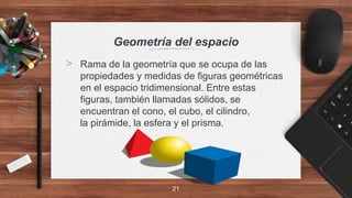 Geometría del espacio
> Rama de la geometría que se ocupa de las
propiedades y medidas de figuras geométricas
en el espacio tridimensional. Entre estas
figuras, también llamadas sólidos, se
encuentran el cono, el cubo, el cilindro,
la pirámide, la esfera y el prisma.
21
 