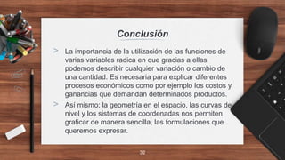 Conclusión
> La importancia de la utilización de las funciones de
varias variables radica en que gracias a ellas
podemos describir cualquier variación o cambio de
una cantidad. Es necesaria para explicar diferentes
procesos económicos como por ejemplo los costos y
ganancias que demandan determinados productos.
> Así mismo; la geometría en el espacio, las curvas de
nivel y los sistemas de coordenadas nos permiten
graficar de manera sencilla, las formulaciones que
queremos expresar.
32
 