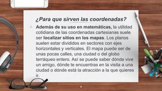 ¿Para que sirven las coordenadas?
> Además de su uso en matemáticas, la utilidad
cotidiana de las coordenadas cartesianas suele
ser localizar sitios en los mapas. Los planos
suelen estar divididos en sectores con ejes
horizontales y verticales. El mapa puede ser de
unas pocas calles, una ciudad o del globo
terráqueo entero. Así se puede saber dónde vive
un amigo, dónde te encuentras en la visita a una
ciudad o dónde está la atracción a la que quieres
ir.
4
 