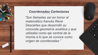 Coordenadas Cartesianas
“Son llamadas así en honor al
matemático francés René
Descartes que desarrolló su
conocida geometría analítica y que
utilizaba como eje central de la
misma a lo que se conoce como
origen de coordenadas.”
6
 