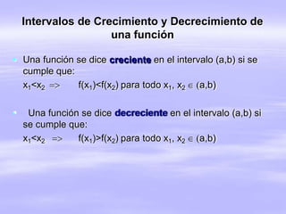 Intervalos de Crecimiento y Decrecimiento de
una función
 Una función se dice creciente en el intervalo (a,b) si se
cumple que:
x1<x2  f(x1)<f(x2) para todo x1, x2  a,b)
 Una función se dice decreciente en el intervalo (a,b) si
se cumple que:
x1<x2  f(x1)>f(x2) para todo x1, x2  a,b)
 