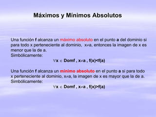 Máximos y Mínimos Absolutos
Una función f alcanza un máximo absoluto en el punto a del dominio si
para todo x perteneciente al dominio, xa, entonces la imagen de x es
menor que la de a.
Simbólicamente:
x  Domf , xa , f(x)<f(a)
Una función f alcanza un mínimo absoluto en el punto a si para todo
x perteneciente al dominio, xa, la imagen de x es mayor que la de a.
Simbólicamente:
x  Domf , xa , f(x)>f(a)
 