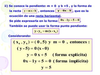 ii) Se conoce la pendiente: m = 0 y b =5 , y la forma de
la recta , entonces : , que es la
ecuación de una recta horizontal.
Se pide expresarla en la forma: .
También se puede usar la forma punto pendiente:
Considerando:
)
0
0 x
-
(x
m
y
-
y 
b
x
m
y 
 5
0x
y 

0
5
1y
0x 


5
y
implícita)
forma
(
0
5
1y
0x
explícita)
forma
(
5
x
0
y
0)
-
(x
0
5)
-
y
(
:
entonces
,
0
m
y
5)
,
0
y
x
( 0
0








 (
)
,
 