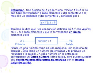 Definición. Una función de A en B es una relación f С (A × B)
que hace corresponder a cada elemento x del conjunto A a lo
más con un elemento y del conjunto B , denotado por :
También se dice que f es una función definida en A y con valores
en B , si a cada elemento x ε A le corresponde un único
elemento y ε B
Piense en una función como en una máquina, una máquina de
calcular . Ésta toma un número (la entrada) y le produce un
resultado ( la salida) . A cada número en la entrada le
corresponde un único número como salida, pero puede suceder
que varios valores diferentes de entrada den el mismo
valor de salida.
y= f (x) ε B
Función : f
• ●
A B
Entrada Salida
 