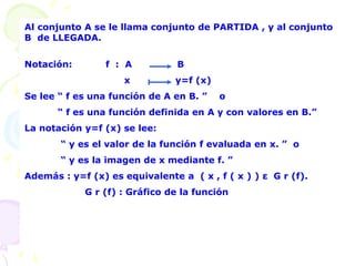 Al conjunto A se le llama conjunto de PARTIDA , y al conjunto
B de LLEGADA.
Notación: f : A B
x y=f (x)
Se lee “ f es una función de A en B. ” o
“ f es una función definida en A y con valores en B.”
La notación y=f (x) se lee:
“ y es el valor de la función f evaluada en x. ” o
“ y es la imagen de x mediante f. ”
Además : y=f (x) es equivalente a ( x , f ( x ) ) ε G r (f).
G r (f) : Gráfico de la función
 