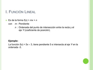 I. FUNCIÓN LINEAL
 Es de la forma f(x) = mx + n
con m : Pendiente
n : Ordenada del punto de intersección entre la recta y el
eje Y (coeficiente de posición).
Ejemplo:
La función f(x) = 5x – 3, tiene pendiente 5 e intersecta al eje Y en la
ordenada -3.
 