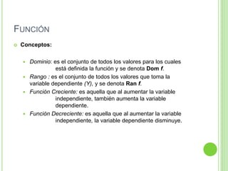 FUNCIÓN
 Conceptos:
 Dominio: es el conjunto de todos los valores para los cuales
está definida la función y se denota Dom f.
 Rango : es el conjunto de todos los valores que toma la
variable dependiente (Y), y se denota Ran f.
 Función Creciente: es aquella que al aumentar la variable
independiente, también aumenta la variable
dependiente.
 Función Decreciente: es aquella que al aumentar la variable
independiente, la variable dependiente disminuye.
 