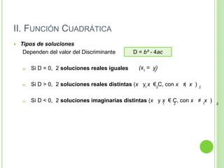 II. FUNCIÓN CUADRÁTICA
 Tipos de soluciones
Dependen del valor del Discriminante
a) Si D = 0, 2 soluciones reales iguales
b) Si D > 0, 2 soluciones reales distintas (x y x € C, con x ≠ x )
c) Si D < 0, 2 soluciones imaginarias distintas (x y x € C, con x ≠ x )
D = b² - 4ac
(x = y)
1 1
1 1
2 2
1 1
2 2
 