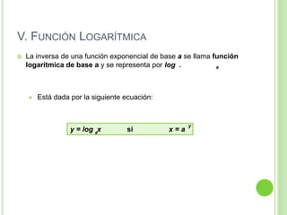 V. FUNCIÓN LOGARÍTMICA
 La inversa de una función exponencial de base a se llama función
logarítmica de base a y se representa por log .
 Está dada por la siguiente ecuación:
a
y = log x si x = a
y
a
 