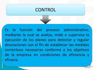 CONTROL
Es la función del proceso administrativo,
mediante la cual se avalúa, mide o supervisa la
ejecución de los planes para detectar y regular
desviaciones con el fin de establecer las medidas
correctivas necesarias conforme a los objetivos
de la empresa en condiciones de eficiencia y
eficacia.
 
