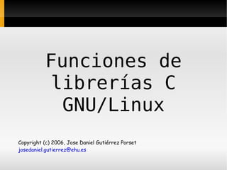 Funciones de
            librerías C
             GNU/Linux
Copyright (c) 2006, Jose Daniel Gutiérrez Porset
josedaniel.gutierrez@ehu.es