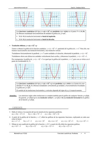 www.matesxronda.net José A. Jiménez Nieto
Matemáticas 3o
ESO Funciones cuadráticas. Parábolas • 4
Las funciones cuadráticas del tipo y = a(x + h)2
son parábolas cuyo vértice es el punto V = (−h, 0).
Se obtienen trasladando horizontalmente h unidades la gráfica de y = ax2
.
• Si h > 0, la traslación horizontal es hacia la izquierda.
• Si h < 0, la traslación horizontal es hacia la derecha.
• Traslación oblicua: y = a(x + h)2
+ p
Vamos a obtener la gráfica de la función cuadrática y = (x − 4)2
+ 3 partiendo de la gráfica de y = x2
. Para ello, rea-
lizamos sucesivamente una traslación horizontal y una traslación vertical.
Trasladamos horizontalmente la parábola y = x2
cuatro unidades a la derecha, obteniendo la parábola y = (x − 4)2
.
Trasladamos ahora esta última tres unidades verticalmente hacia arriba, y obtenemos la parábola y = (x − 4)2
+ 3.
Por consiguiente, la gráfica de y = (x − 4)2
+ 3 es igual que la gráfica de la parábola y = x2
, pero con su vértice en el
punto de coordenadas (4, 3).
Las funciones cuadráticas del tipo y = a(x + h)2
+ p son parábolas cuyo vértice es el punto de coor-
denadas V = (−h, p). Se obtienen trasladando verticalmente p unidades y horizontalmente h unidades
la gráfica de y = ax2
.
El sentido de las traslaciones horizontales y verticales depende del signo de p y h respectivamente.
Atención.- Las anteriores reglas sobre traslaciones se cumplen también para la gráfica de cualquier función y = f (x).
En general, y = f (x) + p es una traslación vertical e y = f (x + h) una traslación horizontal de la gráfica
de la función y = f (x).
EJERCICIOS
3. Halla el vértice y la ecuación del eje de simetría de las siguientes parábolas.
a) y = 3(x − 1)2
+ 4 b) y = −4(x + 7)2
− 1 c) y = 6(x − 12)2
+ 14
4. A partir de la gráfica de la función y = x2
, obtén las gráficas de las siguientes funciones, explicando en cada caso
cómo lo haces.
a) y = x2
+ 3 b) y = x2
− 1 c) y = (x − 3)2
d) y = (x + 1)2
e) y = (x − 2)2
+ 3 f) y = (x + 2)2
− 1
5. Dibuja en una cuadrícula la gráfica de la función y = 2x2
y a partir de ella obtén las siguientes gráficas.
a) y = 2x2
− 3 b) y = 2(x + 3)2
c) y = 2(x − 1)2
+ 1 d) y = 2(x + 1)2
+ 3
 
