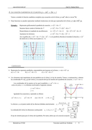 www.matesxronda.net José A. Jiménez Nieto
Matemáticas 3o
ESO Funciones cuadráticas. Parábolas • 5
4. LA FUNCIÓN CUADRÁTICA DE ECUACIÓN y = ax2
+ bx + c
Vamos a estudiar la función cuadrática completa cuya ecuación es de la forma y = ax2
+ bx + c con a ≠ 0.
• Estas funciones se pueden representar mediante traslaciones sin más que expresarlas de la forma y = a(x + h)2
+ p.
Ejemplo.- Representa gráficamente la parábola de ecuación y = 2x2
− 8x + 7.
Sacamos factor común el término de x2
: y = 2x2
− 8x + 7 = 2(x2
− 4x) + 7
Desarrollamos el cuadrado de una diferencia: (x − 2)2
= x2
− 4x + 4 ⇒ 2(x − 2)2
= 2x2
− 8x + 8
Ajustamos los términos: y = 2x2
− 8x + 7 = 2(x − 2)2
− 1
Así, la gráfica de y = 2x2
− 8x + 7 = 2(x − 2)2
− 1 es la parábola obtenida al trasladar la función y = 2x2
de modo de su vértice sea el punto (2, −1).
EJERCICIOS
6. Representa las siguientes parábolas, expresándolas previamente en la forma y = a(x + h)2
+ p.
a) y = x2
− 6x b) y = x2
− 6x + 11 c) y = 3x2
− 6x + 7
• Los elementos más importantes de una parábola son el vértice y el eje de simetría. Vamos, a continuación, a obtener
las coordenadas V = (xv , yv) del vértice y la ecuación del eje de simetría de la parábola de ecuación y = ax2
+ bx + c.
Las coordenadas de los puntos en los que la parábola y = ax2
+ bx + c
corta a la recta y = c se obtienen resolviendo el siguiente sistema:





=
+
+
=
c
y
c
bx
ax
y 2
Igualando las ecuaciones y operando se obtiene:
ax2
+ bx + c = c ⇒ ax2
+ bx = 0 ⇒ x(ax + b) = 0 ⇒ x = 0,
a
b
x
2
−
=
La abscisa xv es el punto medio de las abscisas halladas anteriormente:
a
b
a
b
xv
2
2
)
/
(
0 −
=
−
+
= ⇒
a
b
xv
2
−
=
La ordenada del vértice la obtenemos sustituyendo:
a
b
ac
a
b
f
x
f
y v
v
4
4
2
)
(
2
−
=





 −
=
= ⇒
a
b
ac
yv
4
4 2
−
=
El eje de simetría pasa por el vértice de la parábola. Por tanto, dicho eje es la recta de ecuación
a
b
x
2
−
=
 