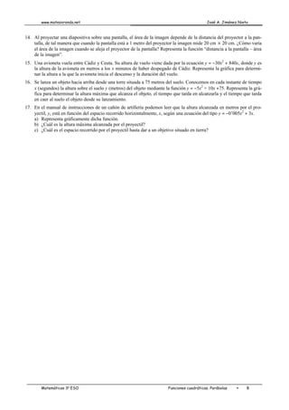 www.matesxronda.net José A. Jiménez Nieto
Matemáticas 3o
ESO Funciones cuadráticas. Parábolas • 8
14. Al proyectar una diapositiva sobre una pantalla, el área de la imagen depende de la distancia del proyector a la pan-
talla, de tal manera que cuando la pantalla está a 1 metro del proyector la imagen mide 20 cm ´ 20 cm. ¿Cómo varía
el área de la imagen cuando se aleja el proyector de la pantalla? Representa la función “distancia a la pantalla – área
de la imagen”.
15. Una avioneta vuela entre Cádiz y Ceuta. Su altura de vuelo viene dada por la ecuación y = −30x2
+ 840x, donde y es
la altura de la avioneta en metros a los x minutos de haber despegado de Cádiz. Representa la gráfica para determi-
nar la altura a la que la avioneta inicia el descenso y la duración del vuelo.
16. Se lanza un objeto hacia arriba desde una torre situada a 75 metros del suelo. Conocemos en cada instante de tiempo
x (segundos) la altura sobre el suelo y (metros) del objeto mediante la función y = −5x2
+ 10x +75. Representa la grá-
fica para determinar la altura máxima que alcanza el objeto, el tiempo que tarda en alcanzarla y el tiempo que tarda
en caer al suelo el objeto desde su lanzamiento.
17. En el manual de instrucciones de un cañón de artillería podemos leer que la altura alcanzada en metros por el pro-
yectil, y, está en función del espacio recorrido horizontalmente, x, según una ecuación del tipo y = −0’005x2
+ 3x.
a) Representa gráficamente dicha función.
b) ¿Cuál es la altura máxima alcanzada por el proyectil?
c) ¿Cuál es el espacio recorrido por el proyectil hasta dar a un objetivo situado en tierra?
 