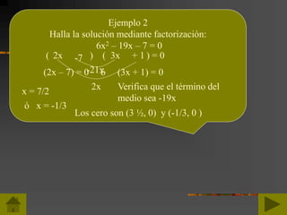 Ejemplo 2
Halla la solución mediante factorización:
6x2 – 19x – 7 = 0
( ) ( ) = 02x 3x-7 + 1
Verifica que el término del
medio sea -19x
2x
-21x(2x – 7) = 0 ó (3x + 1) = 0
x = 7/2
ó x = -1/3
Los cero son (3 ½, 0) y (-1/3, 0 )
 