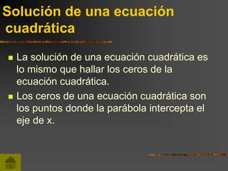 Solución de una ecuación
cuadrática
 La solución de una ecuación cuadrática es
lo mismo que hallar los ceros de la
ecuación cuadrática.
 Los ceros de una ecuación cuadrática son
los puntos donde la parábola intercepta el
eje de x.
 