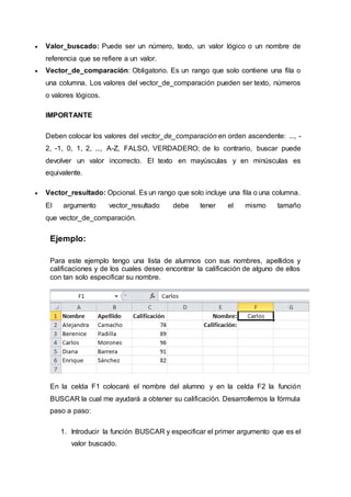  Valor_buscado: Puede ser un número, texto, un valor lógico o un nombre de
referencia que se refiere a un valor.
 Vector_de_comparación: Obligatorio. Es un rango que solo contiene una fila o
una columna. Los valores del vector_de_comparación pueden ser texto, números
o valores lógicos.
IMPORTANTE
Deben colocar los valores del vector_de_comparación en orden ascendente: ..., -
2, -1, 0, 1, 2, ..., A-Z, FALSO, VERDADERO; de lo contrario, buscar puede
devolver un valor incorrecto. El texto en mayúsculas y en minúsculas es
equivalente.
 Vector_resultado: Opcional. Es un rango que solo incluye una fila o una columna.
El argumento vector_resultado debe tener el mismo tamaño
que vector_de_comparación.
Ejemplo:
Para este ejemplo tengo una lista de alumnos con sus nombres, apellidos y
calificaciones y de los cuales deseo encontrar la calificación de alguno de ellos
con tan solo especificar su nombre.
En la celda F1 colocaré el nombre del alumno y en la celda F2 la función
BUSCAR la cual me ayudará a obtener su calificación. Desarrollemos la fórmula
paso a paso:
1. Introducir la función BUSCAR y especificar el primer argumento que es el
valor buscado.
 